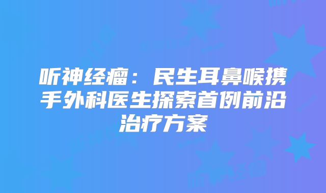 听神经瘤：民生耳鼻喉携手外科医生探索首例前沿治疗方案