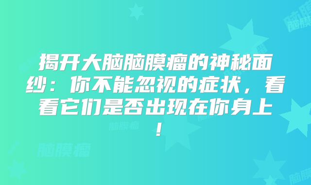 揭开大脑脑膜瘤的神秘面纱：你不能忽视的症状，看看它们是否出现在你身上！