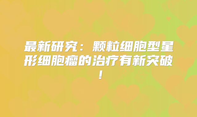 最新研究：颗粒细胞型星形细胞瘤的治疗有新突破！