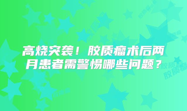 高烧突袭！胶质瘤术后两月患者需警惕哪些问题？