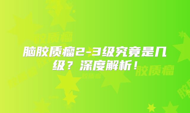 脑胶质瘤2-3级究竟是几级？深度解析！