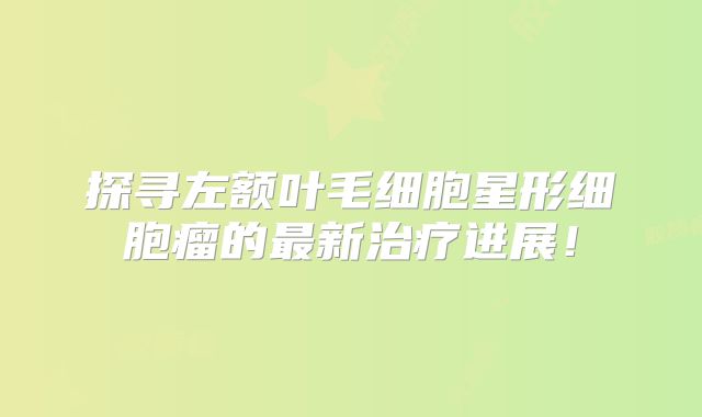 探寻左额叶毛细胞星形细胞瘤的最新治疗进展！
