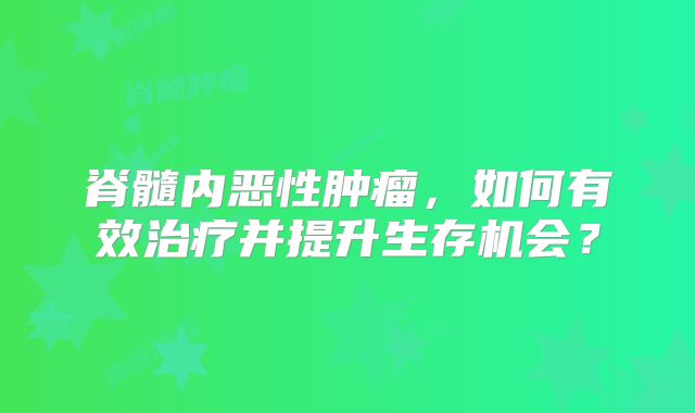 脊髓内恶性肿瘤，如何有效治疗并提升生存机会？