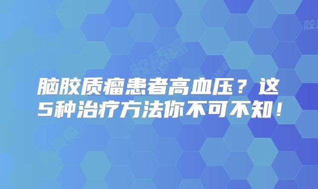 脑胶质瘤患者高血压？这5种治疗方法你不可不知！