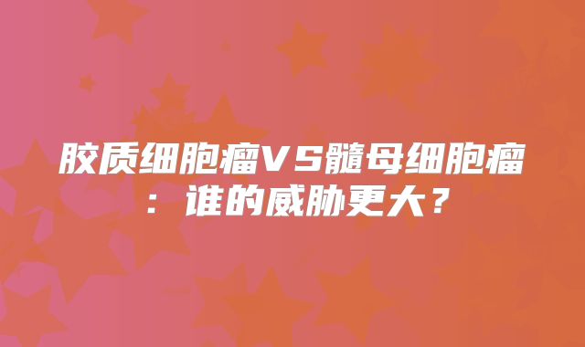 胶质细胞瘤VS髓母细胞瘤：谁的威胁更大？