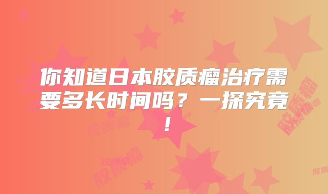 你知道日本胶质瘤治疗需要多长时间吗？一探究竟！