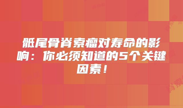 骶尾骨脊索瘤对寿命的影响：你必须知道的5个关键因素！
