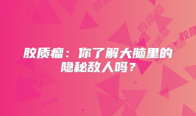 胶质瘤：你了解大脑里的隐秘敌人吗？