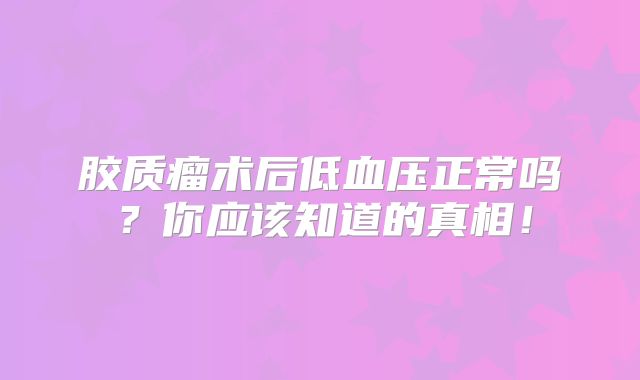 胶质瘤术后低血压正常吗？你应该知道的真相！