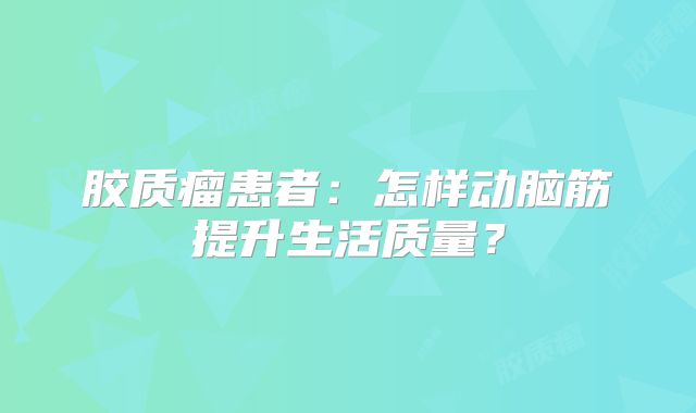 胶质瘤患者：怎样动脑筋提升生活质量？