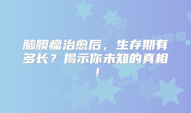 脑膜瘤治愈后，生存期有多长？揭示你未知的真相！