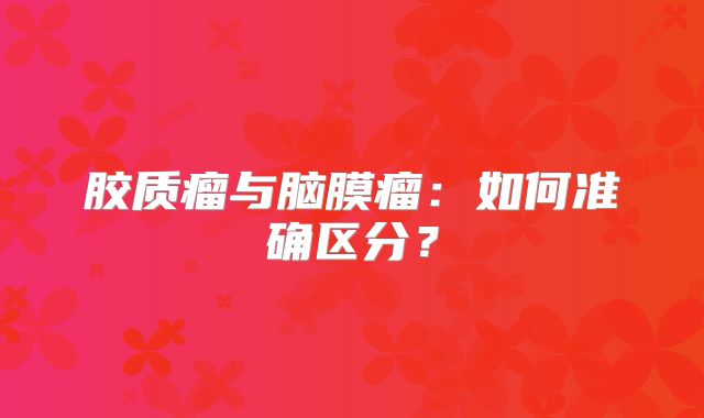 胶质瘤与脑膜瘤：如何准确区分？