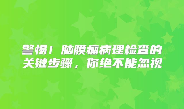 警惕！脑膜瘤病理检查的关键步骤，你绝不能忽视
