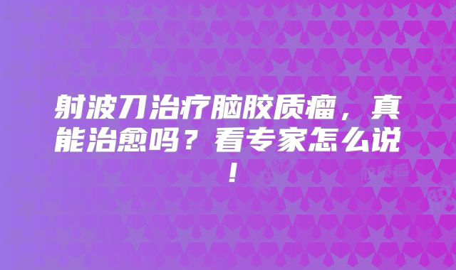 射波刀治疗脑胶质瘤，真能治愈吗？看专家怎么说！