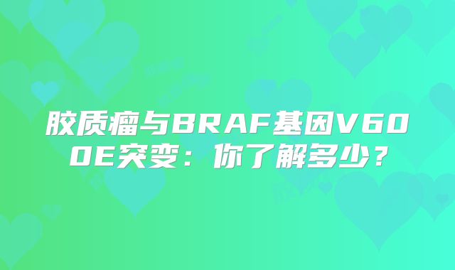 胶质瘤与BRAF基因V600E突变：你了解多少？