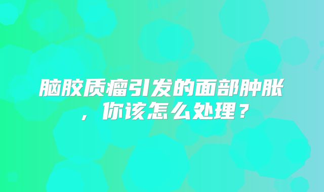 脑胶质瘤引发的面部肿胀，你该怎么处理？