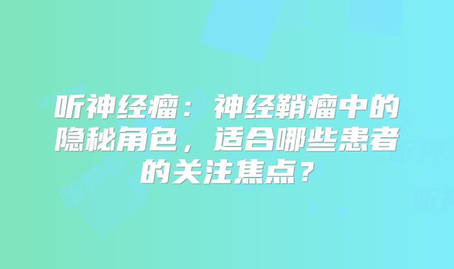 听神经瘤：神经鞘瘤中的隐秘角色，适合哪些患者的关注焦点？