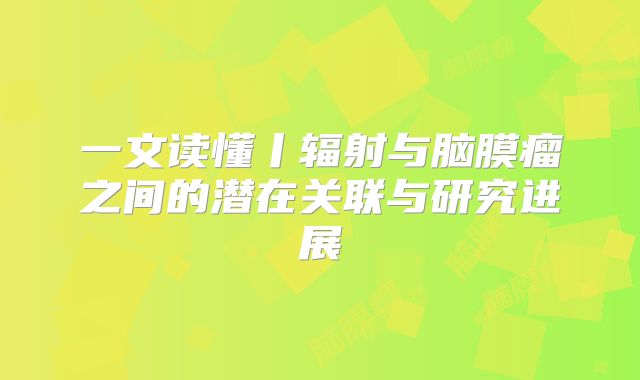 一文读懂丨辐射与脑膜瘤之间的潜在关联与研究进展