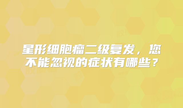 星形细胞瘤二级复发，您不能忽视的症状有哪些？