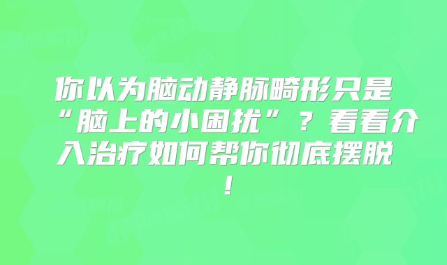 你以为脑动静脉畸形只是“脑上的小困扰”？看看介入治疗如何帮你彻底摆脱！