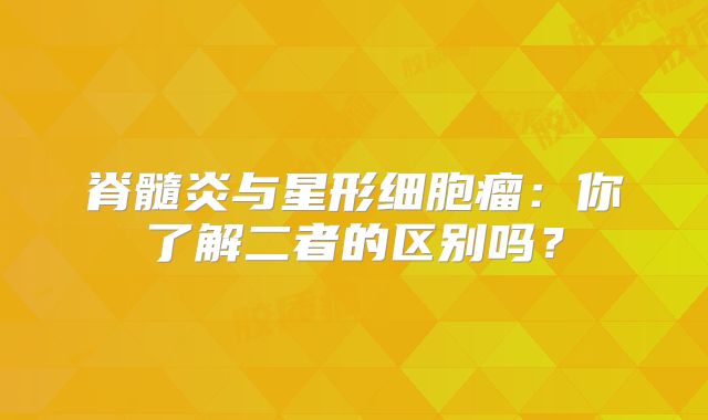 脊髓炎与星形细胞瘤：你了解二者的区别吗？