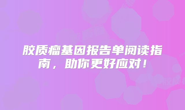 胶质瘤基因报告单阅读指南，助你更好应对！