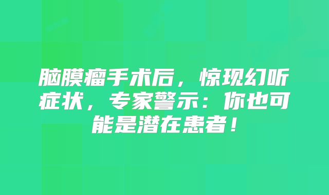 脑膜瘤手术后，惊现幻听症状，专家警示：你也可能是潜在患者！