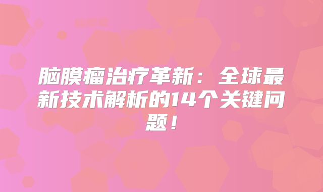 脑膜瘤治疗革新：全球最新技术解析的14个关键问题！