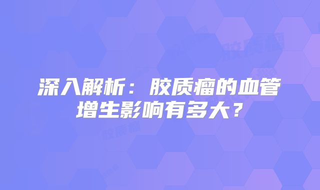 深入解析：胶质瘤的血管增生影响有多大？