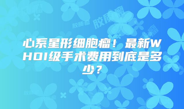 心系星形细胞瘤！最新WHOI级手术费用到底是多少？