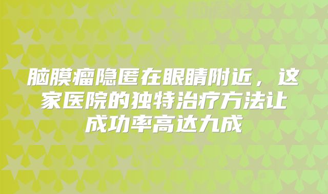 脑膜瘤隐匿在眼睛附近，这家医院的独特治疗方法让成功率高达九成