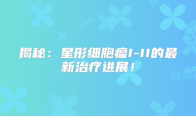揭秘：星形细胞瘤I-II的最新治疗进展！