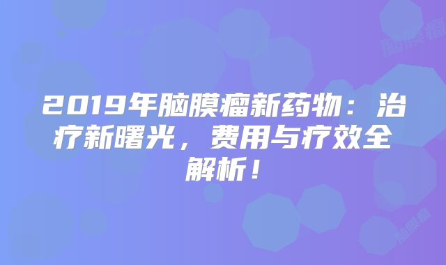 2019年脑膜瘤新药物：治疗新曙光，费用与疗效全解析！