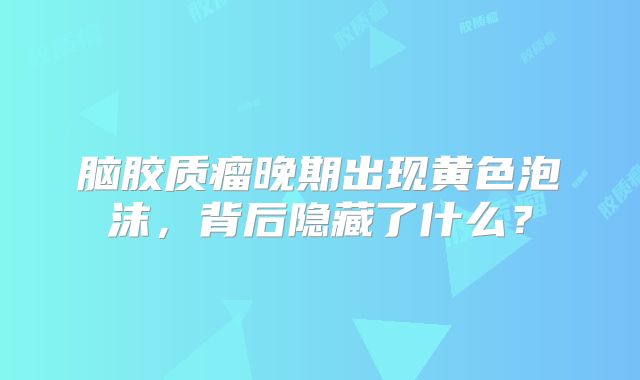 脑胶质瘤晚期出现黄色泡沫，背后隐藏了什么？