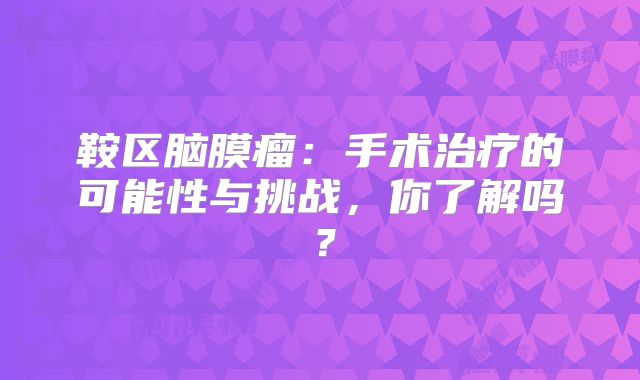鞍区脑膜瘤：手术治疗的可能性与挑战，你了解吗？
