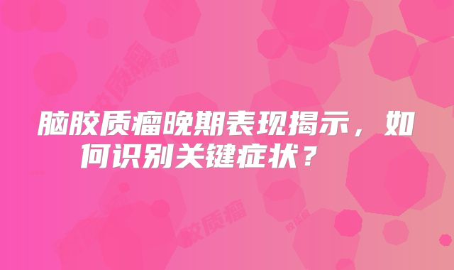 脑胶质瘤晚期表现揭示，如何识别关键症状？  