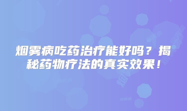 烟雾病吃药治疗能好吗？揭秘药物疗法的真实效果！