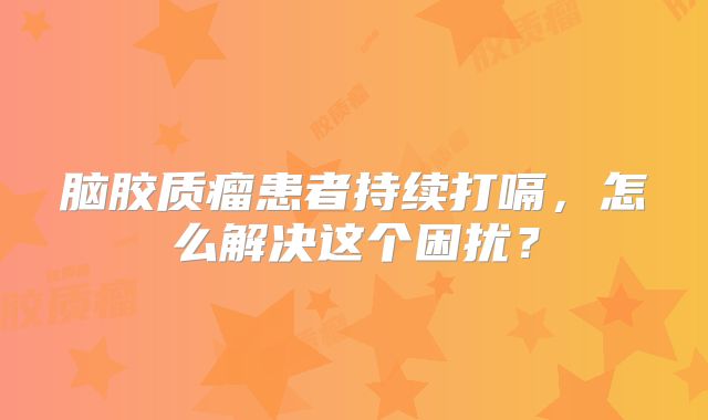 脑胶质瘤患者持续打嗝，怎么解决这个困扰？