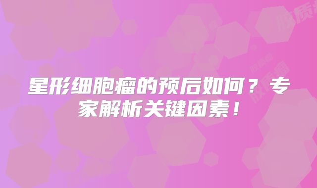 星形细胞瘤的预后如何？专家解析关键因素！