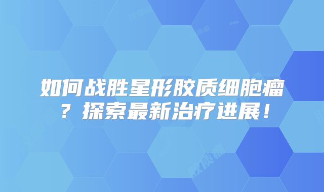 如何战胜星形胶质细胞瘤？探索最新治疗进展！