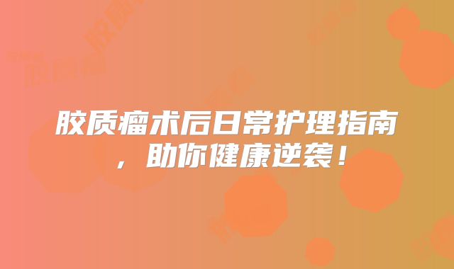 胶质瘤术后日常护理指南，助你健康逆袭！