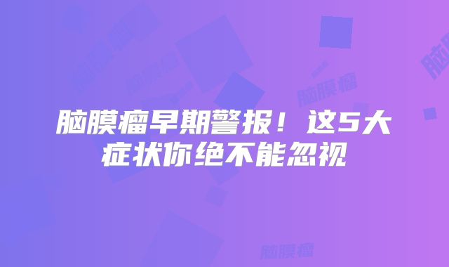 脑膜瘤早期警报！这5大症状你绝不能忽视