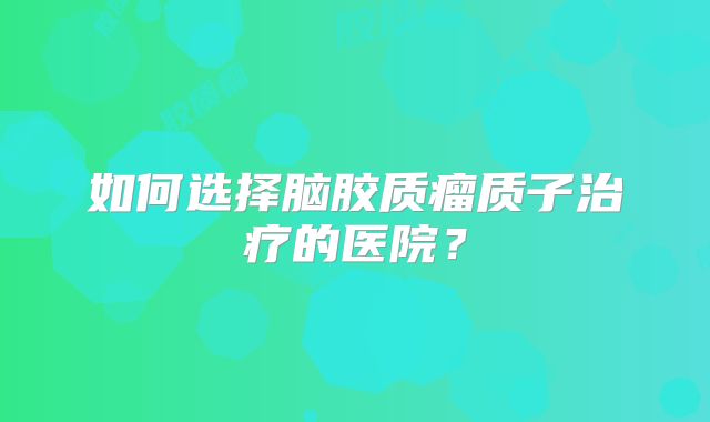 如何选择脑胶质瘤质子治疗的医院？