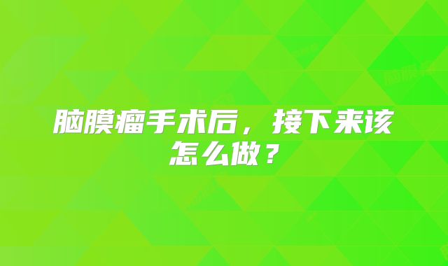 脑膜瘤手术后，接下来该怎么做？