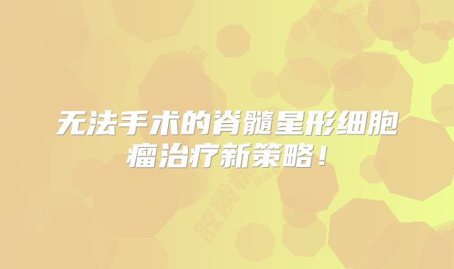 无法手术的脊髓星形细胞瘤治疗新策略！