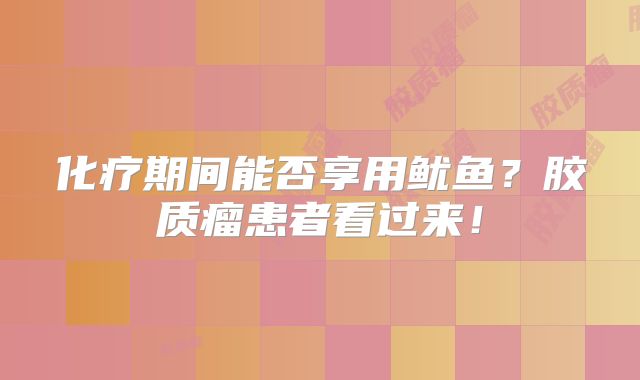 化疗期间能否享用鱿鱼？胶质瘤患者看过来！