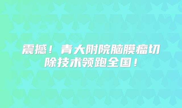 震撼！青大附院脑膜瘤切除技术领跑全国！