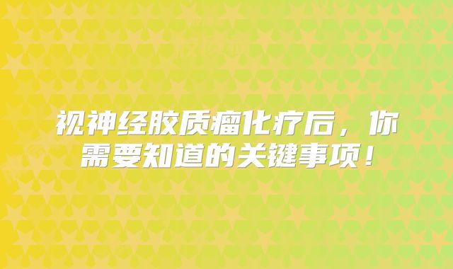 视神经胶质瘤化疗后，你需要知道的关键事项！