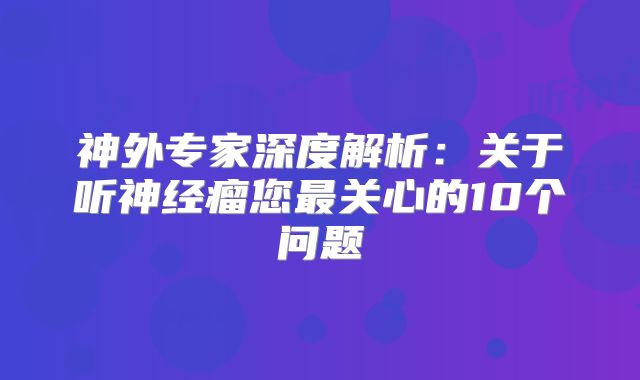 神外专家深度解析：关于听神经瘤您最关心的10个问题
