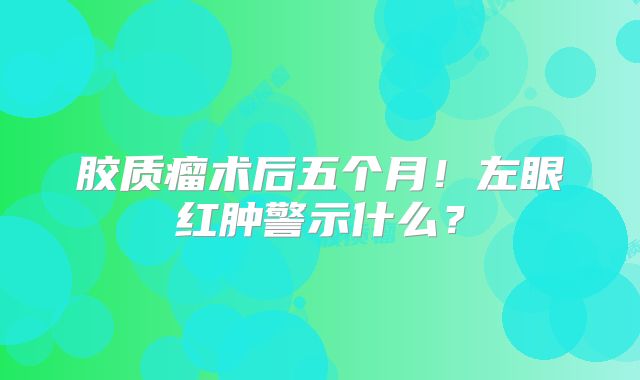 胶质瘤术后五个月！左眼红肿警示什么？
